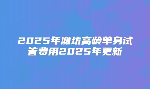 2025年潍坊高龄单身试管费用2025年更新