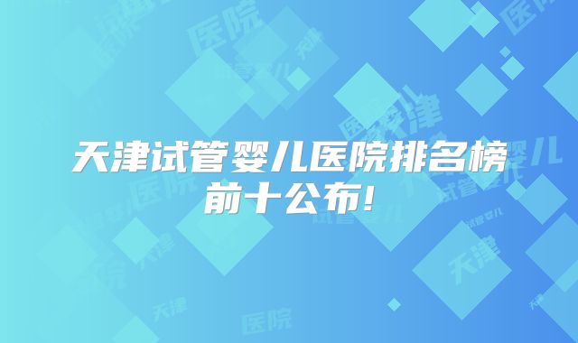 天津试管婴儿医院排名榜前十公布!