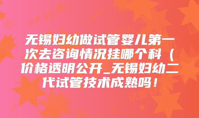 无锡妇幼做试管婴儿第一次去咨询情况挂哪个科（价格透明公开_无锡妇幼二代试管技术成熟吗！