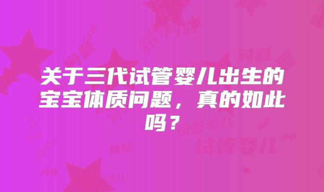 关于三代试管婴儿出生的宝宝体质问题，真的如此吗？