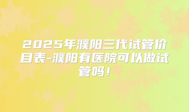 2025年濮阳三代试管价目表-濮阳有医院可以做试管吗!