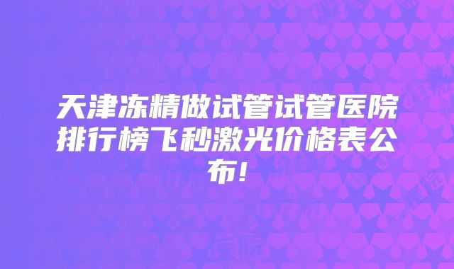 天津冻精做试管试管医院排行榜飞秒激光价格表公布!