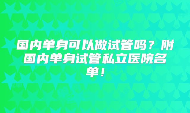 国内单身可以做试管吗？附国内单身试管私立医院名单！