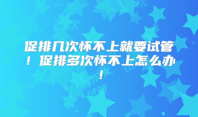 促排几次怀不上就要试管！促排多次怀不上怎么办！