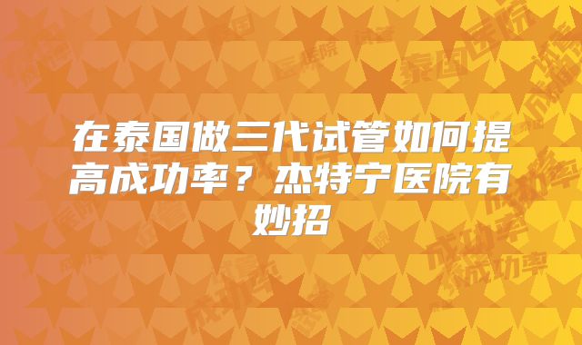 在泰国做三代试管如何提高成功率？杰特宁医院有妙招