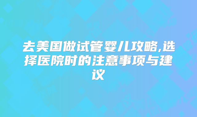 去美国做试管婴儿攻略,选择医院时的注意事项与建议