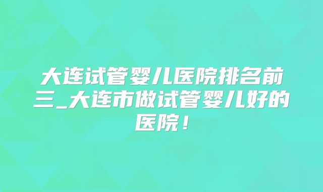 大连试管婴儿医院排名前三_大连市做试管婴儿好的医院!