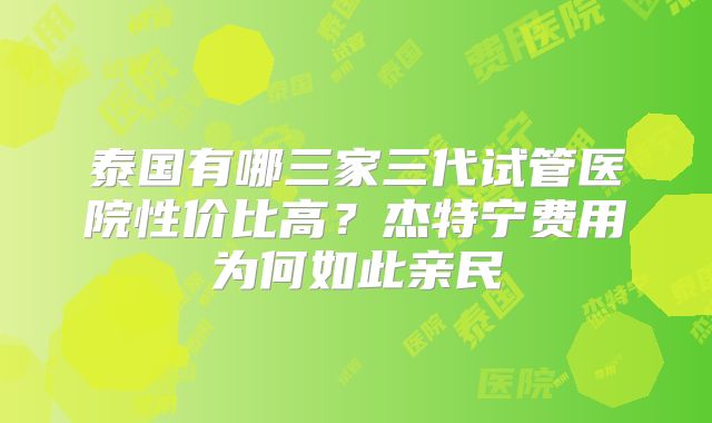 泰国有哪三家三代试管医院性价比高？杰特宁费用为何如此亲民