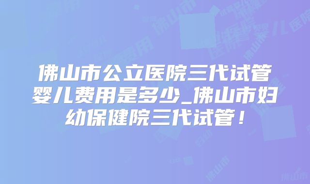 佛山市公立医院三代试管婴儿费用是多少_佛山市妇幼保健院三代试管！