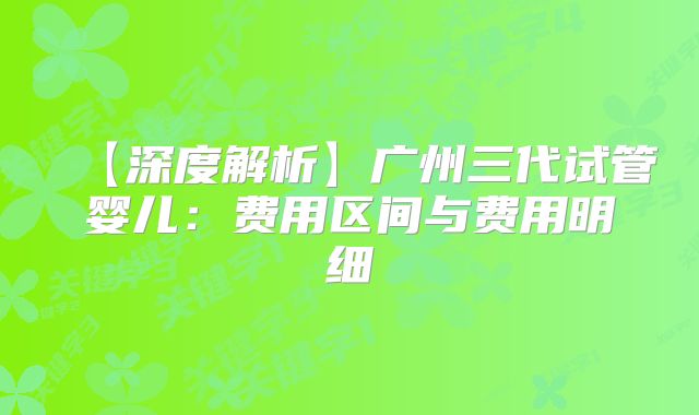 【深度解析】广州三代试管婴儿：费用区间与费用明细