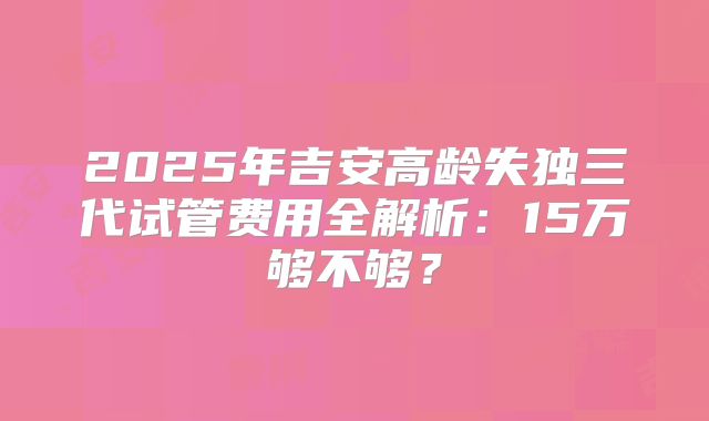 2025年吉安高龄失独三代试管费用全解析：15万够不够？