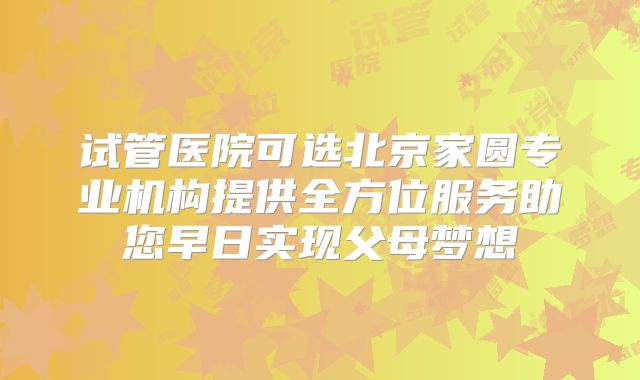 试管医院可选北京家圆专业机构提供全方位服务助您早日实现父母梦想