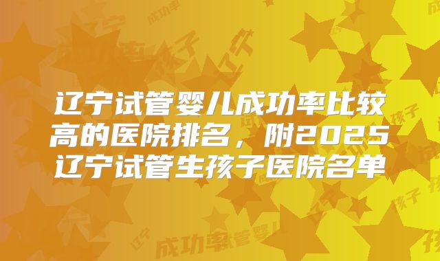 辽宁试管婴儿成功率比较高的医院排名，附2025辽宁试管生孩子医院名单