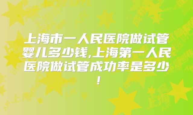 上海市一人民医院做试管婴儿多少钱,上海第一人民医院做试管成功率是多少！