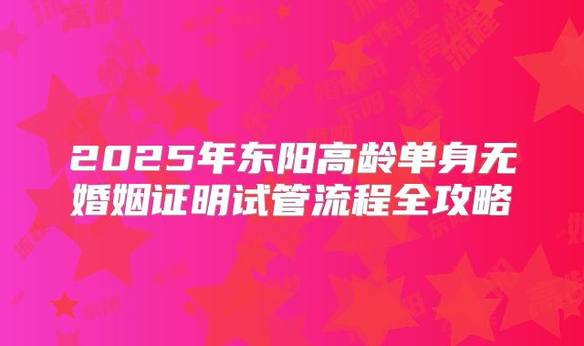 2025年东阳高龄单身无婚姻证明试管流程全攻略