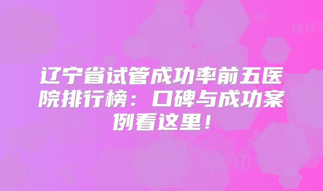 辽宁省试管成功率前五医院排行榜:口碑与成功案例看这里!