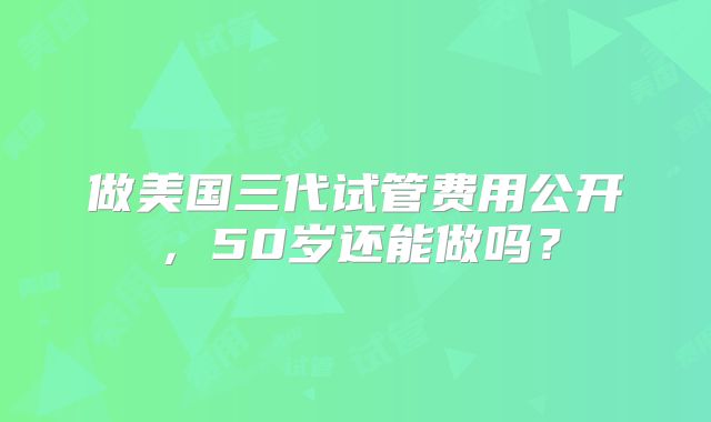 做美国三代试管费用公开,50岁还能做吗?
