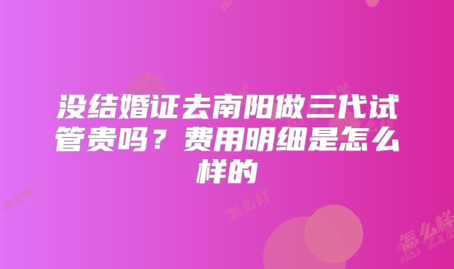 没结婚证去南阳做三代试管贵吗？费用明细是怎么样的