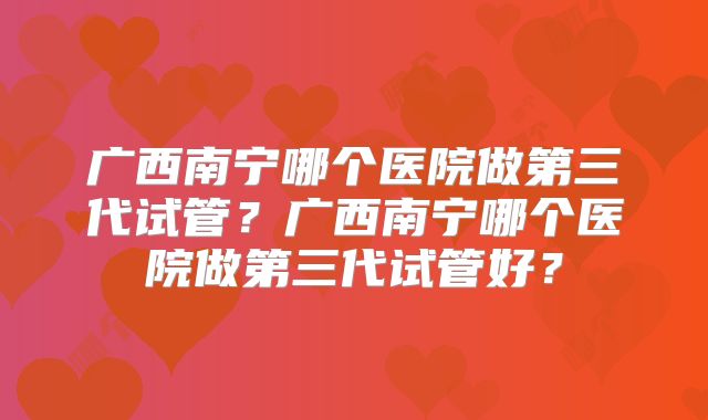 广西南宁哪个医院做第三代试管？广西南宁哪个医院做第三代试管好？
