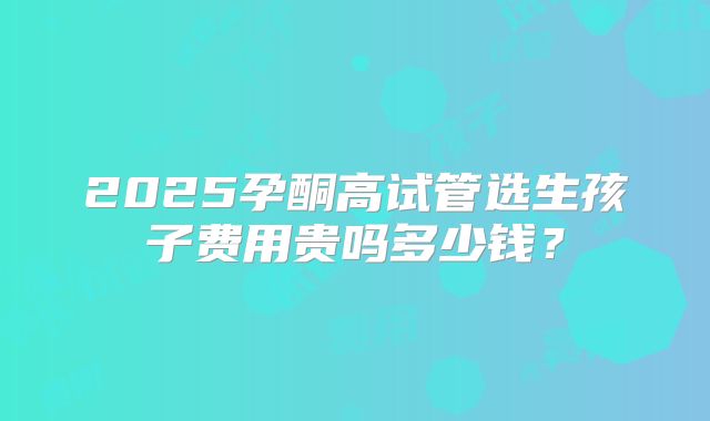 2025孕酮高试管选生孩子费用贵吗多少钱？