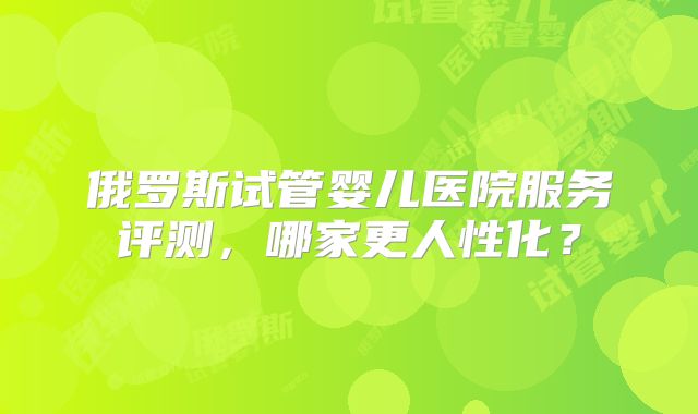 俄罗斯试管婴儿医院服务评测，哪家更人性化？
