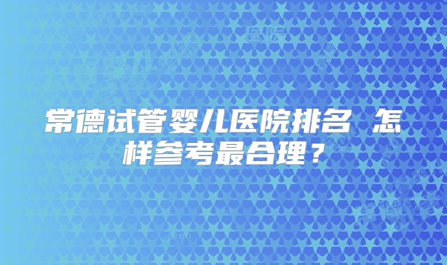 常德试管婴儿医院排名 怎样参考最合理？