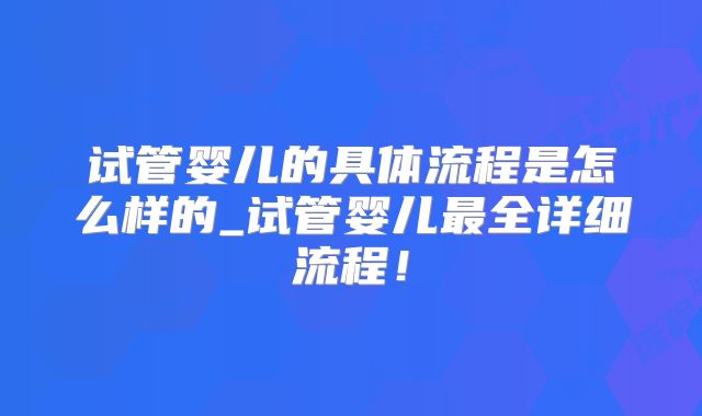 试管婴儿的具体流程是怎么样的_试管婴儿最全详细流程！