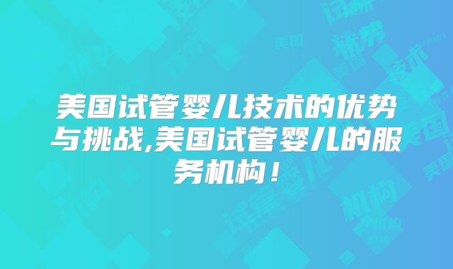 美国试管婴儿技术的优势与挑战,美国试管婴儿的服务机构!