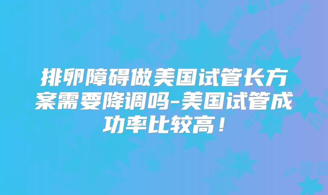 排卵障碍做美国试管长方案需要降调吗-美国试管成功率比较高！