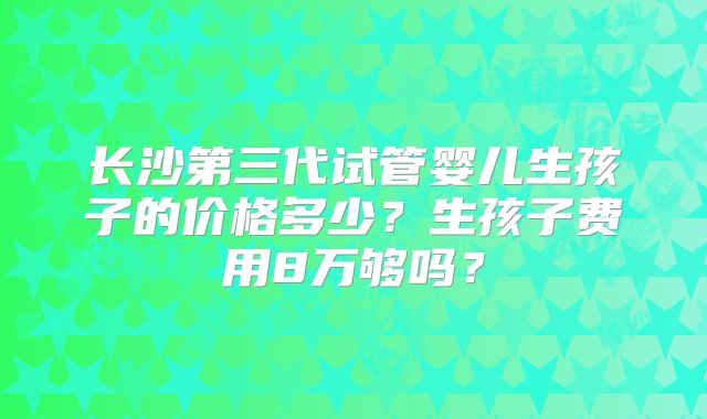 长沙第三代试管婴儿生孩子的价格多少?生孩子费用8万够吗?