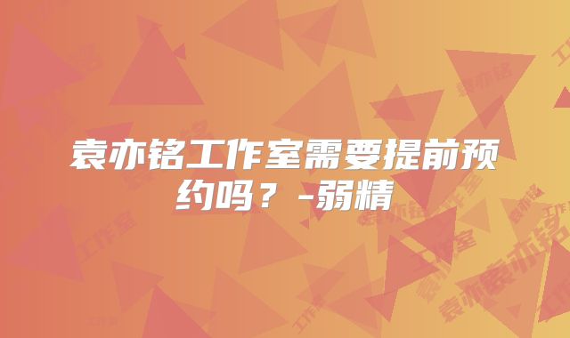 袁亦铭工作室需要提前预约吗？-弱精