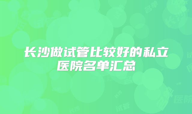 长沙做试管比较好的私立医院名单汇总