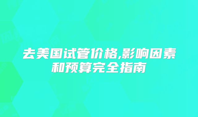 去美国试管价格,影响因素和预算完全指南