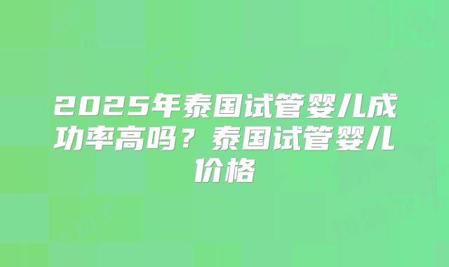 2025年泰国试管婴儿成功率高吗？泰国试管婴儿价格