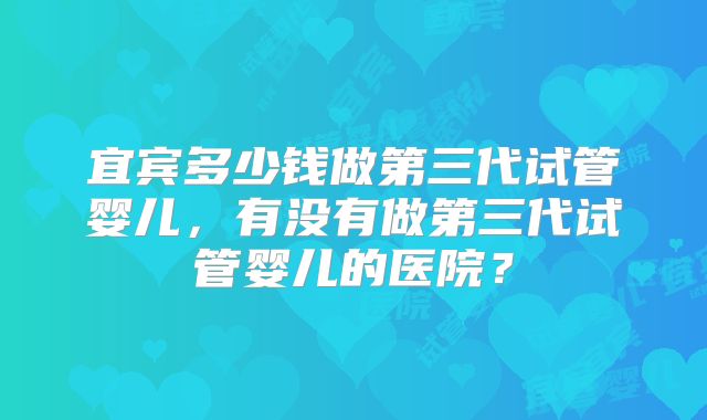 宜宾多少钱做第三代试管婴儿,有没有做第三代试管婴儿的医院?