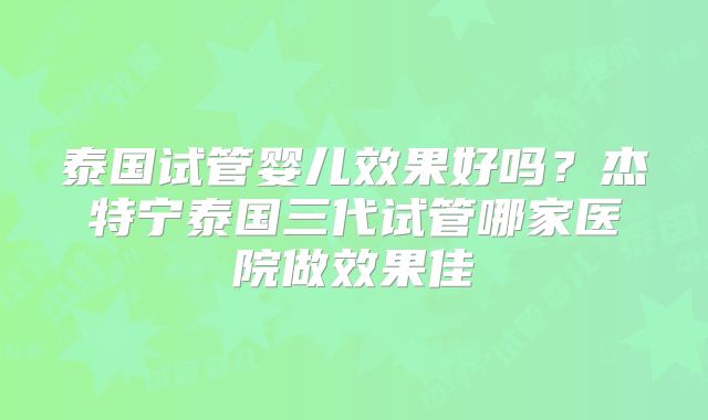 泰国试管婴儿效果好吗？杰特宁泰国三代试管哪家医院做效果佳
