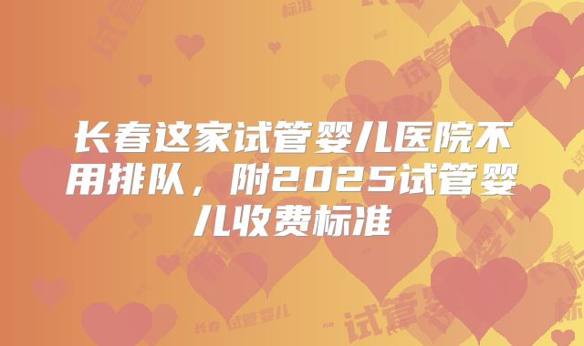 长春这家试管婴儿医院不用排队，附2025试管婴儿收费标准