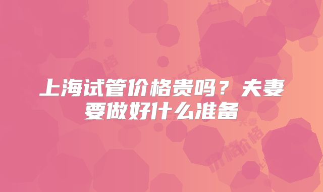 上海试管价格贵吗？夫妻要做好什么准备