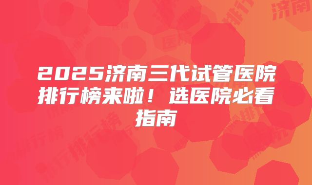 2025济南三代试管医院排行榜来啦！选医院必看指南