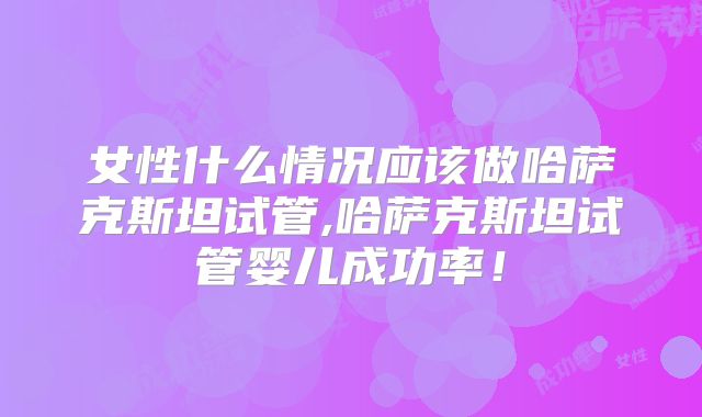 女性什么情况应该做哈萨克斯坦试管,哈萨克斯坦试管婴儿成功率！