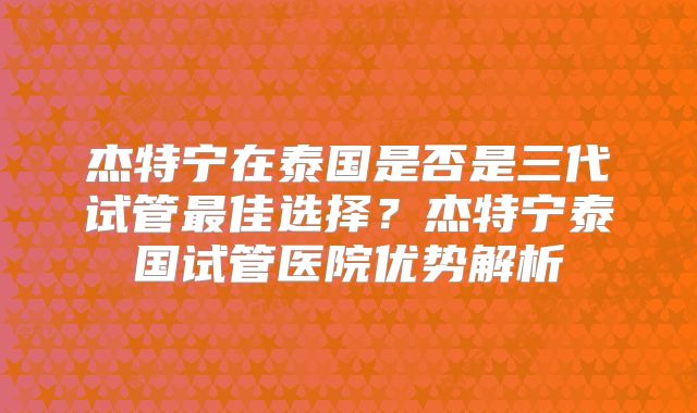 杰特宁在泰国是否是三代试管最佳选择？杰特宁泰国试管医院优势解析