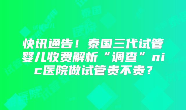 快讯通告！泰国三代试管婴儿收费解析“调查”nic医院做试管贵不贵？