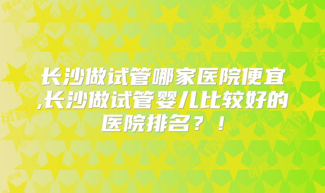 长沙做试管哪家医院便宜,长沙做试管婴儿比较好的医院排名？！