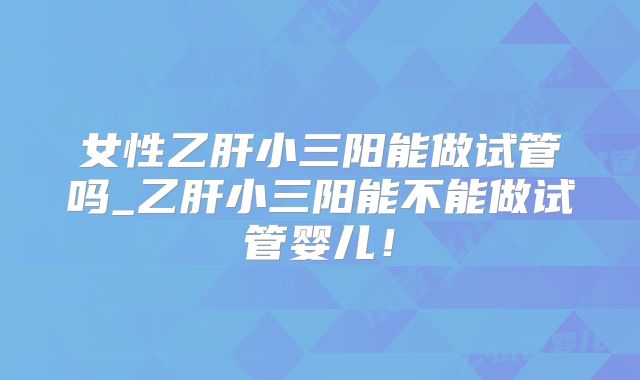 女性乙肝小三阳能做试管吗_乙肝小三阳能不能做试管婴儿！