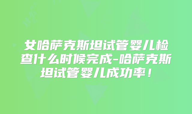 女哈萨克斯坦试管婴儿检查什么时候完成-哈萨克斯坦试管婴儿成功率！