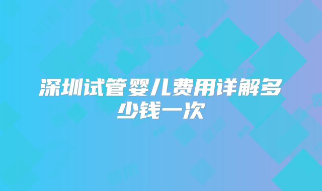 深圳试管婴儿费用详解多少钱一次