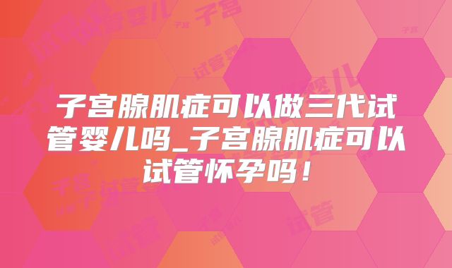 子宫腺肌症可以做三代试管婴儿吗_子宫腺肌症可以试管怀孕吗！