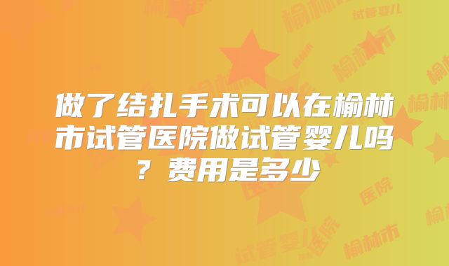 做了结扎手术可以在榆林市试管医院做试管婴儿吗？费用是多少