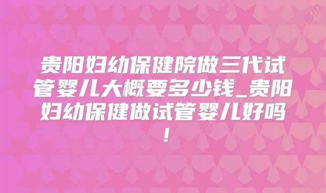 贵阳妇幼保健院做三代试管婴儿大概要多少钱_贵阳妇幼保健做试管婴儿好吗！