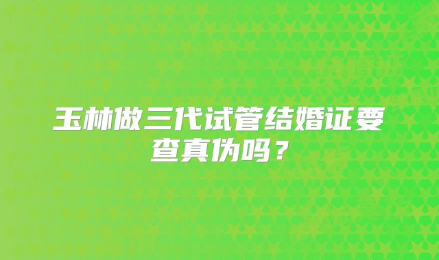 玉林做三代试管结婚证要查真伪吗？